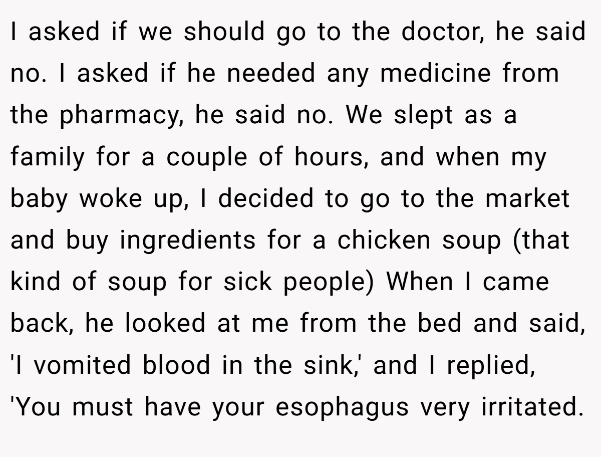 I asked if we should go to the doctor, he said no. I asked if he needed any medicine from the pharmacy, he said no. We slept as a family for a couple of hours, and when my baby woke up, I decided to go to the market and buy ingredients for a chicken soup (that kind of soup for sick people) When I came back, he looked at me from the bed and said, 'I vomited blood in the sink,' and I replied, 'You must have your esophagus very irritated.