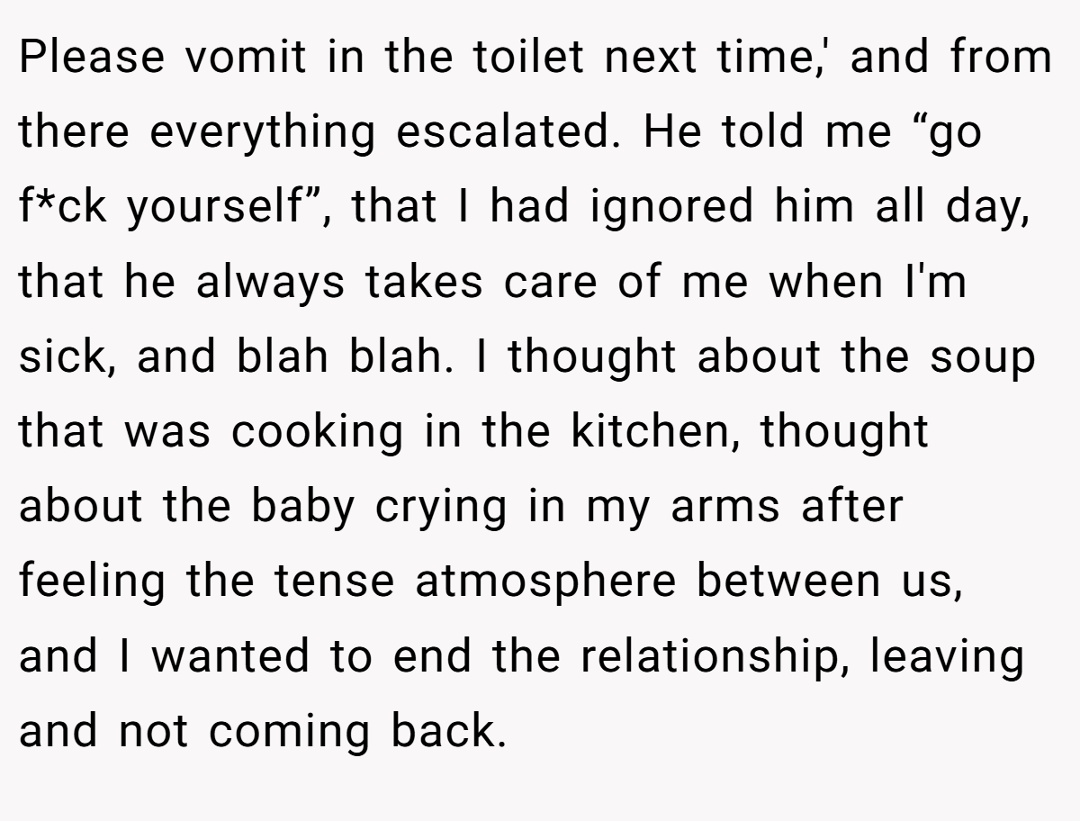 Please vomit in the toilet next time,' and from there everything escalated. He told me “go f*ck yourself”, that I had ignored him all day, that he always takes care of me when I'm sick, and blah blah. I thought about the soup that was cooking in the kitchen, thought about the baby crying in my arms after feeling the tense atmosphere between us, and I wanted to end the relationship, leaving and not coming back.