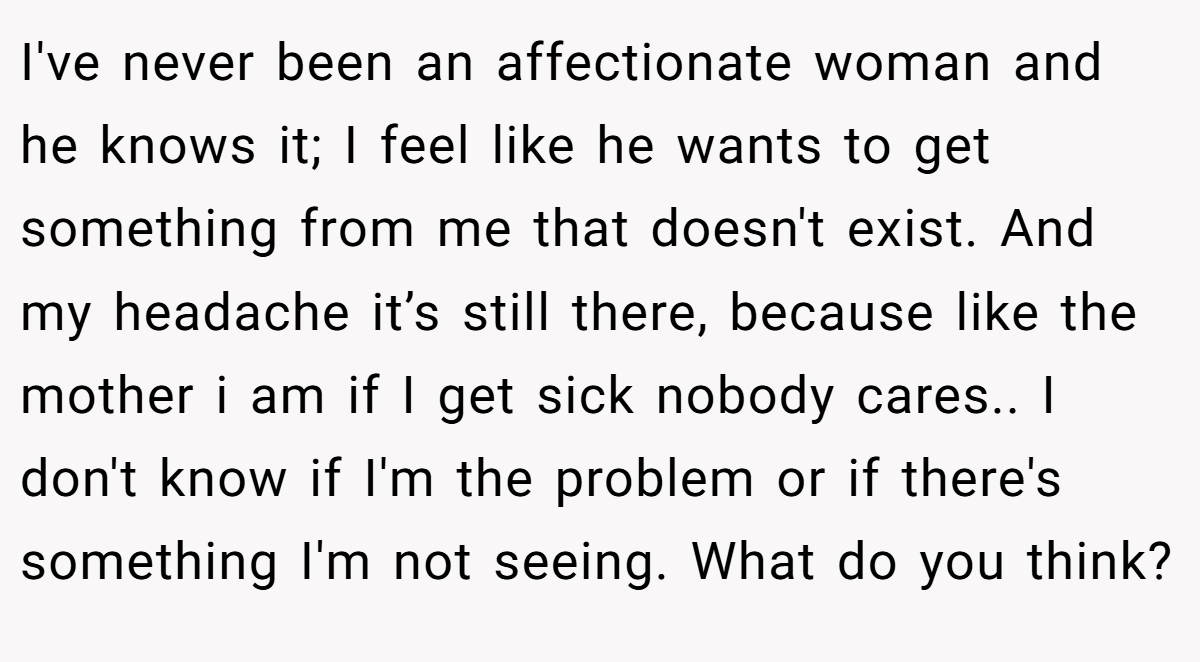 I've never been an affectionate woman and he knows it; I feel like he wants to get something from me that doesn't exist. And my headache it’s still there, because like the mother i am if I get sick nobody cares.. I don't know if I'm the problem or if there's something I'm not seeing. What do you think?