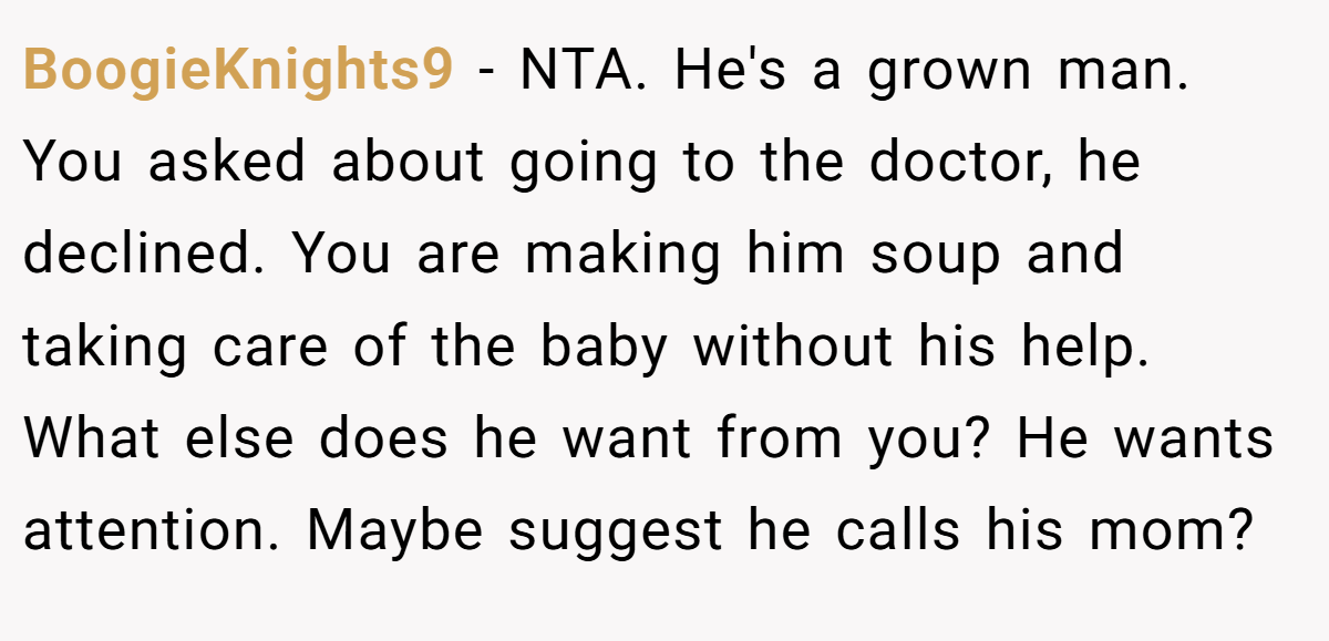BoogieKnights9 − NTA. He's a grown man. You asked about going to the doctor, he declined. You are making him soup and taking care of the baby without his help. What else does he want from you? He wants attention. Maybe suggest he calls his mom?