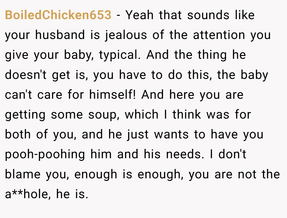 BoiledChicken653 − Yeah that sounds like your husband is jealous of the attention you give your baby, typical. And the thing he doesn't get is, you have to do this, the baby can't care for himself! And here you are getting some soup, which I think was for both of you, and he just wants to have you pooh-poohing him and his needs. I don't blame you, enough is enough, you are not the a**hole, he is.