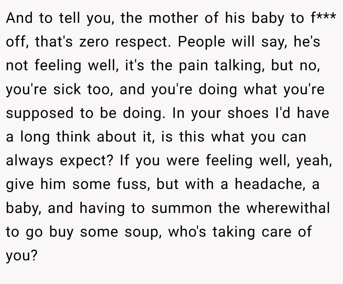 And to tell you, the mother of his baby to f*** off, that's zero respect. People will say, he's not feeling well, it's the pain talking, but no, you're sick too, and you're doing what you're supposed to be doing. In your shoes I'd have a long think about it, is this what you can always expect? If you were feeling well, yeah, give him some fuss, but with a headache, a baby, and having to summon the wherewithal to go buy some soup, who's taking care of you?