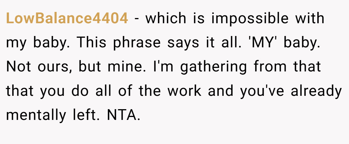 LowBalance4404 − which is impossible with my baby. This phrase says it all. 'MY' baby. Not ours, but mine. I'm gathering from that that you do all of the work and you've already mentally left. NTA.