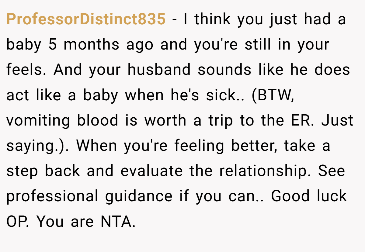 ProfessorDistinct835 − I think you just had a baby 5 months ago and you're still in your feels. And your husband sounds like he does act like a baby when he's sick.. (BTW, vomiting blood is worth a trip to the ER. Just saying.). When you're feeling better, take a step back and evaluate the relationship. See professional guidance if you can.. Good luck OP. You are NTA.