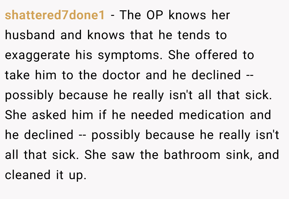 shattered7done1 − The OP knows her husband and knows that he tends to exaggerate his symptoms. She offered to take him to the doctor and he declined -- possibly because he really isn't all that sick. She asked him if he needed medication and he declined -- possibly because he really isn't all that sick. She saw the bathroom sink, and cleaned it up.