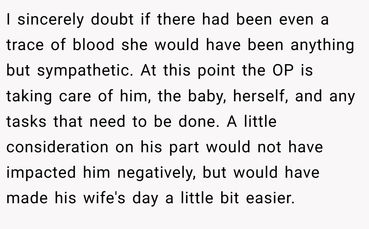 I sincerely doubt if there had been even a trace of blood she would have been anything but sympathetic. At this point the OP is taking care of him, the baby, herself, and any tasks that need to be done. A little consideration on his part would not have impacted him negatively, but would have made his wife's day a little bit easier.
