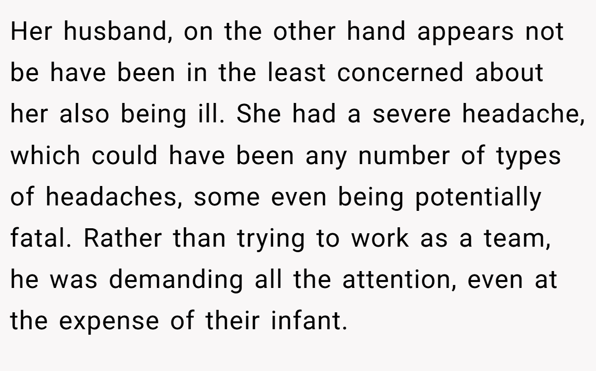 Her husband, on the other hand appears not be have been in the least concerned about her also being ill. She had a severe headache, which could have been any number of types of headaches, some even being potentially fatal. Rather than trying to work as a team, he was demanding all the attention, even at the expense of their infant.