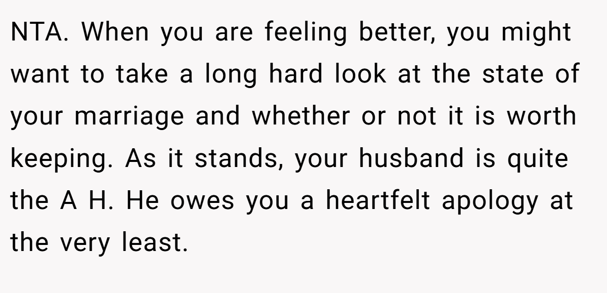 NTA. When you are feeling better, you might want to take a long hard look at the state of your marriage and whether or not it is worth keeping. As it stands, your husband is quite the A H. He owes you a heartfelt apology at the very least.
