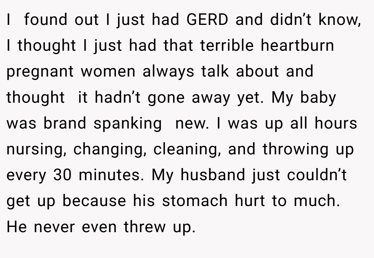 I  found out I just had GERD and didn’t know, I thought I just had that terrible heartburn pregnant women always talk about and thought  it hadn’t gone away yet. My baby was brand spanking  new. I was up all hours nursing, changing, cleaning, and throwing up every 30 minutes. My husband just couldn’t get up because his stomach hurt to much. He never even threw up.