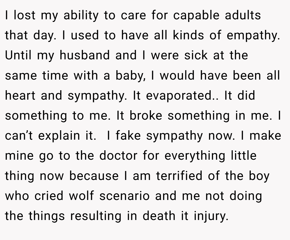 I lost my ability to care for capable adults that day. I used to have all kinds of empathy. Until my husband and I were sick at the same time with a baby, I would have been all heart and sympathy. It evaporated.. It did something to me. It broke something in me. I can’t explain it.  I fake sympathy now. I make mine go to the doctor for everything little thing now because I am terrified of the boy who cried wolf scenario and me not doing the things resulting in death it injury.