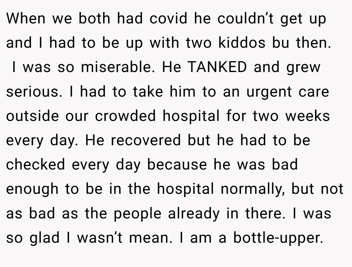 When we both had covid he couldn’t get up and I had to be up with two kiddos bu then.  I was so miserable. He TANKED and grew serious. I had to take him to an urgent care outside our crowded hospital for two weeks every day. He recovered but he had to be checked every day because he was bad enough to be in the hospital normally, but not as bad as the people already in there. I was so glad I wasn’t mean. I am a bottle-upper.