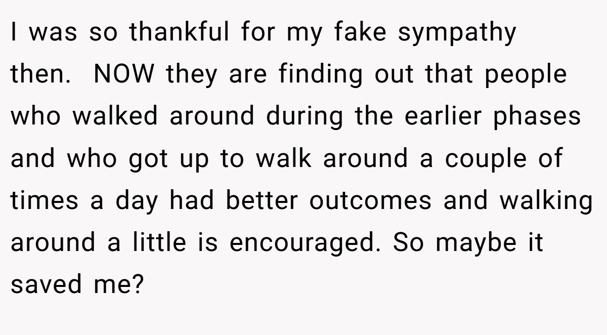 I was so thankful for my fake sympathy then.  NOW they are finding out that people who walked around during the earlier phases and who got up to walk around a couple of times a day had better outcomes and walking around a little is encouraged. So maybe it saved me?