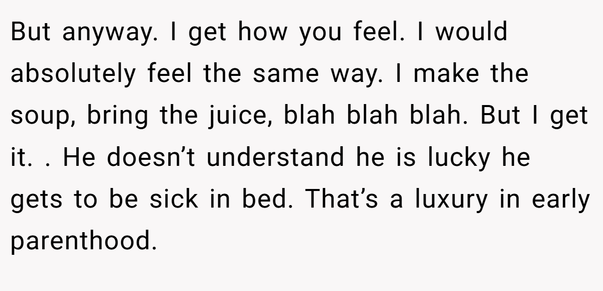 But anyway. I get how you feel. I would absolutely feel the same way. I make the soup, bring the juice, blah blah blah. But I get it. . He doesn’t understand he is lucky he gets to be sick in bed. That’s a luxury in early parenthood. 