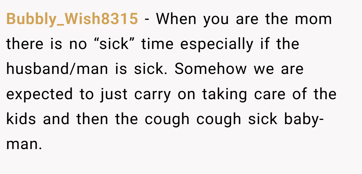 Bubbly_Wish8315 − When you are the mom there is no “sick” time especially if the husband/man is sick. Somehow we are expected to just carry on taking care of the kids and then the cough cough sick baby-man.