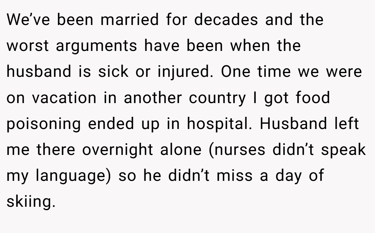 We’ve been married for decades and the worst arguments have been when the husband is sick or injured. One time we were on vacation in another country I got food poisoning ended up in hospital. Husband left me there overnight alone (nurses didn’t speak my language) so he didn’t miss a day of skiing.