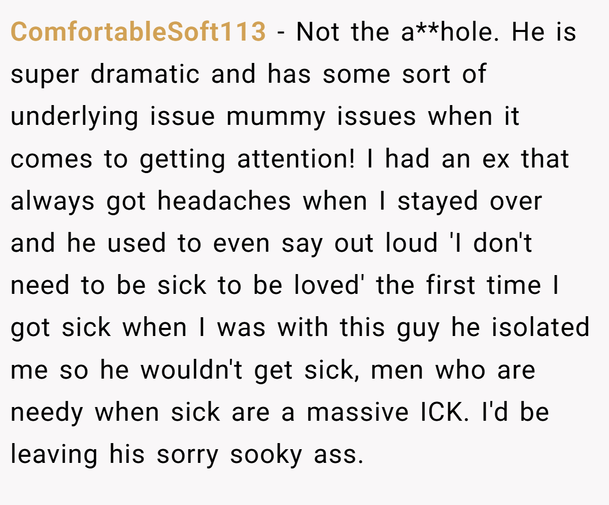 ComfortableSoft113 − Not the a**hole. He is super dramatic and has some sort of underlying issue mummy issues when it comes to getting attention! I had an ex that always got headaches when I stayed over and he used to even say out loud 'I don't need to be sick to be loved' the first time I got sick when I was with this guy he isolated me so he wouldn't get sick, men who are needy when sick are a massive ICK. I'd be leaving his sorry sooky ass.