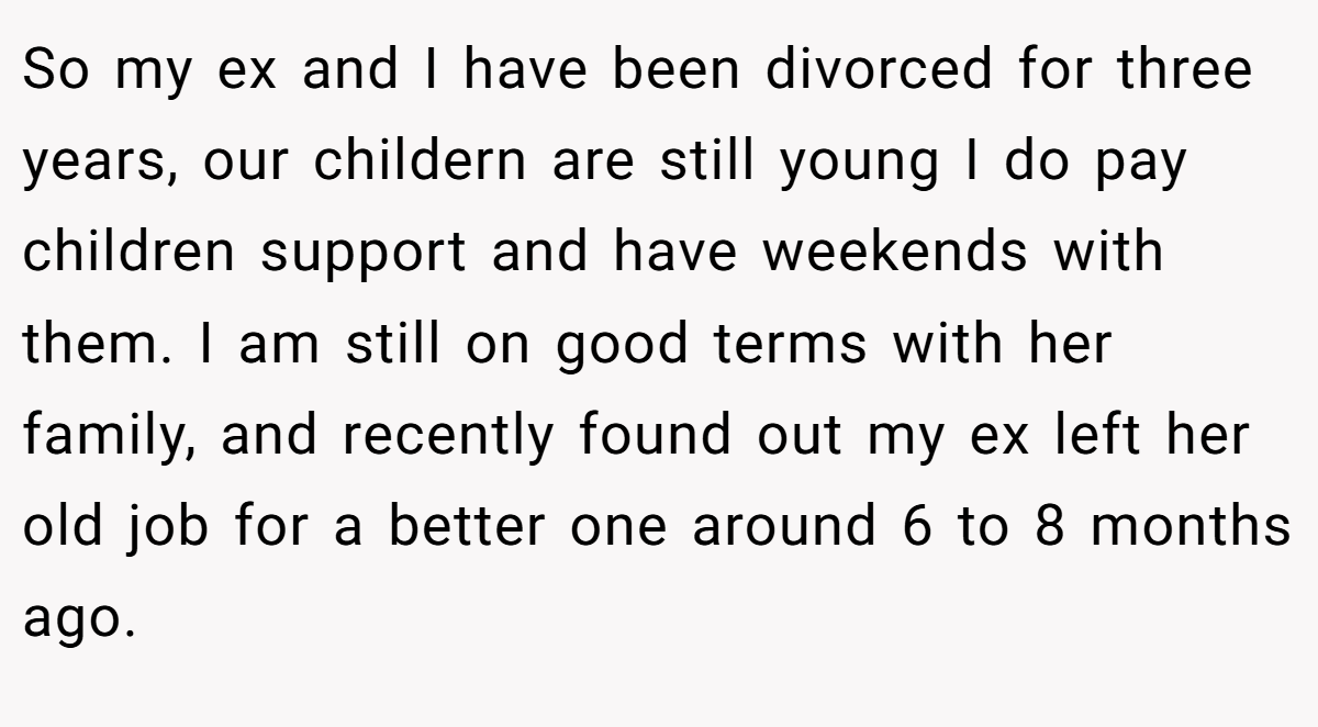 So my ex and I have been divorced for three years, our childern are still young I do pay children support and have weekends with them. I am still on good terms with her family, and recently found out my ex left her old job for a better one around 6 to 8 months ago.
