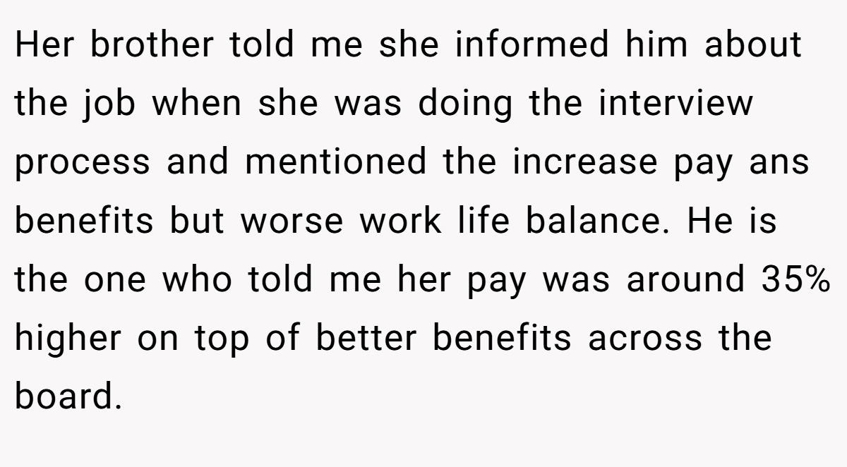 Her brother told me she informed him about the job when she was doing the interview process and mentioned the increase pay ans benefits but worse work life balance. He is the one who told me her pay was around 35% higher on top of better benefits across the board.