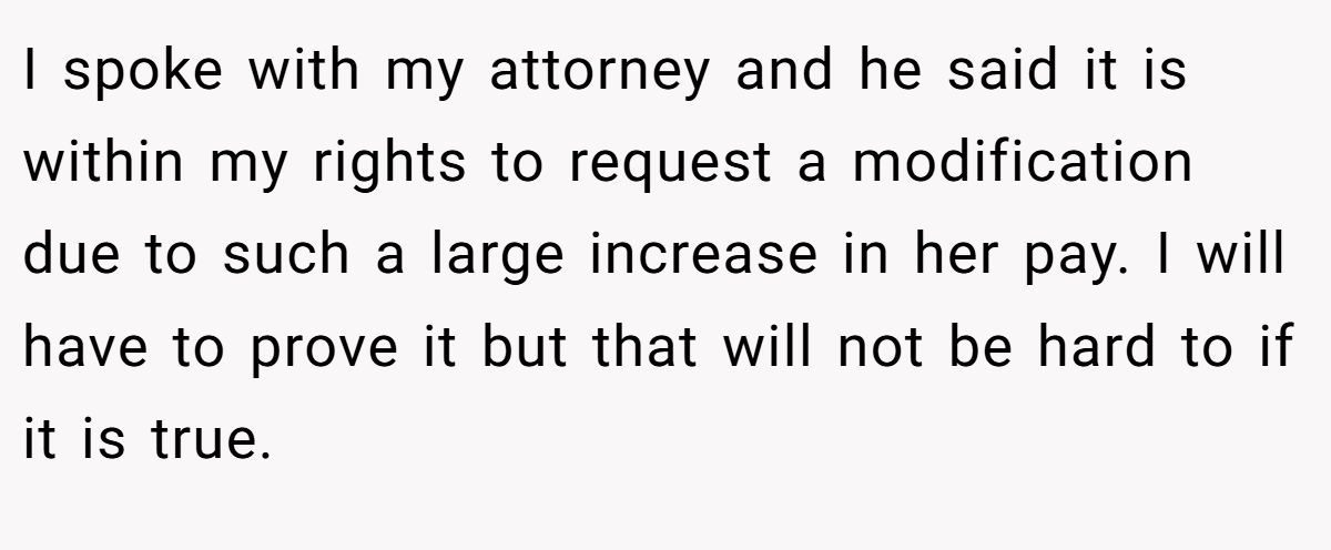 I spoke with my attorney and he said it is within my rights to request a modification due to such a large increase in her pay. I will have to prove it but that will not be hard to if it is true.
