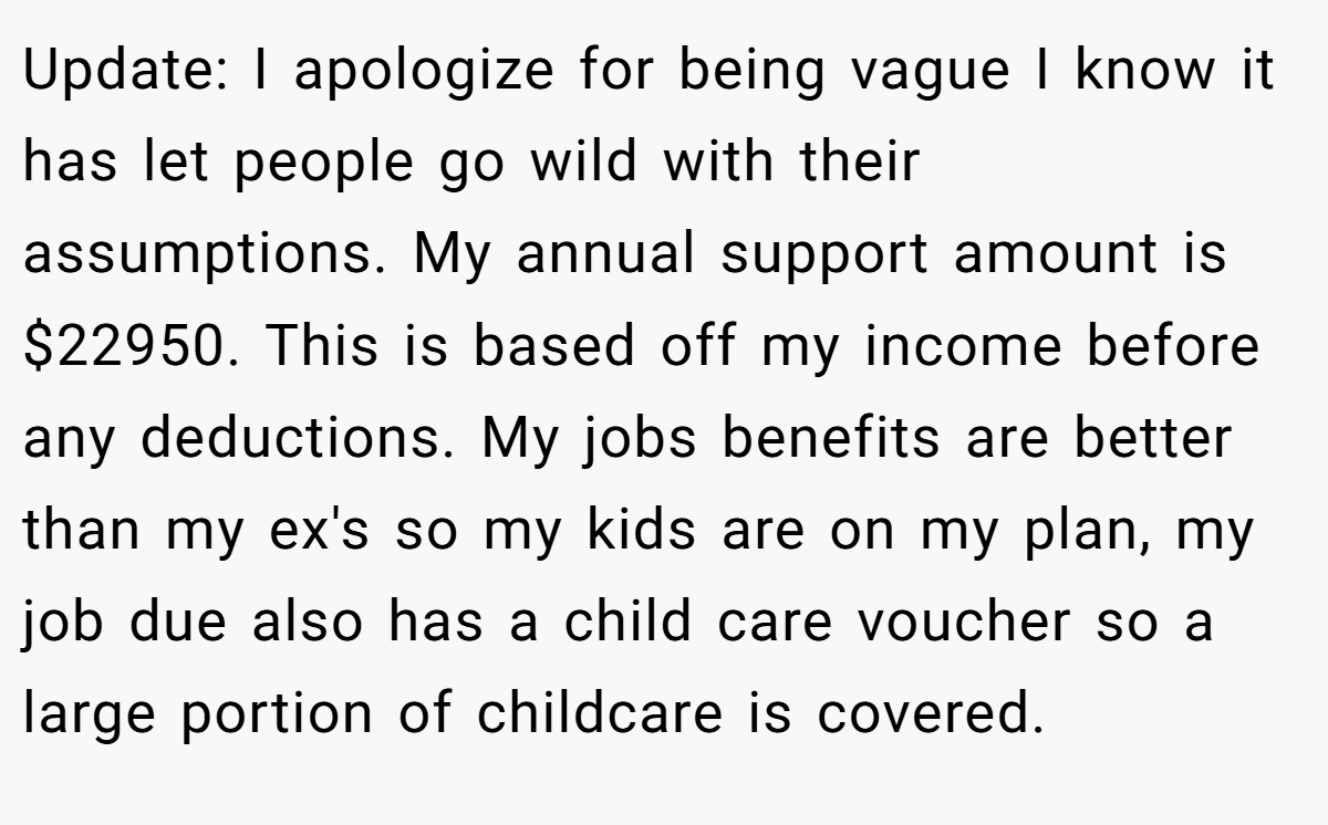 Update: I apologize for being vague I know it has let people go wild with their assumptions. My annual support amount is $22950. This is based off my income before any deductions. My jobs benefits are better than my ex's so my kids are on my plan, my job due also has a child care voucher so a large portion of childcare is covered.