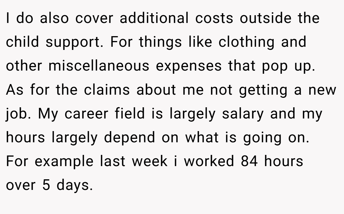 I do also cover additional costs outside the child support. For things like clothing and other miscellaneous expenses that pop up. As for the claims about me not getting a new job. My career field is largely salary and my hours largely depend on what is going on. For example last week i worked 84 hours over 5 days.