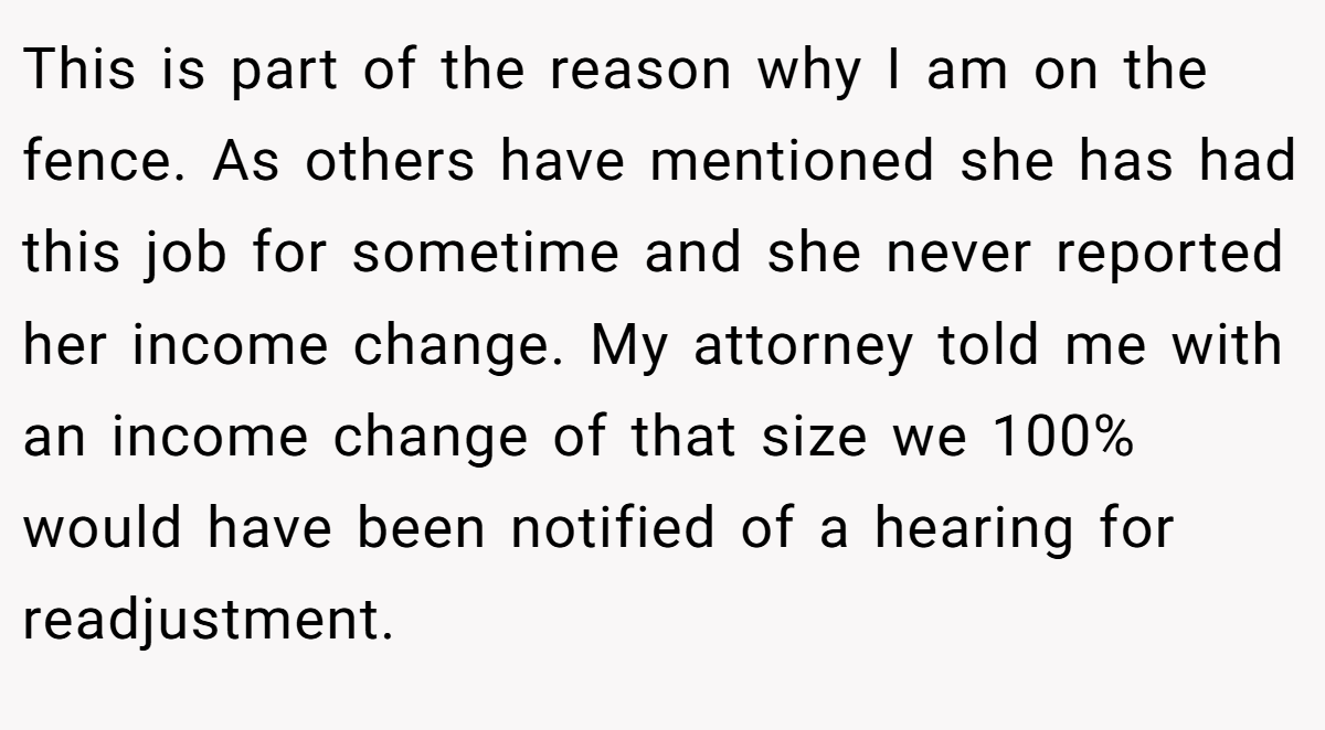 This is part of the reason why I am on the fence. As others have mentioned she has had this job for sometime and she never reported her income change. My attorney told me with an income change of that size we 100% would have been notified of a hearing for readjustment.