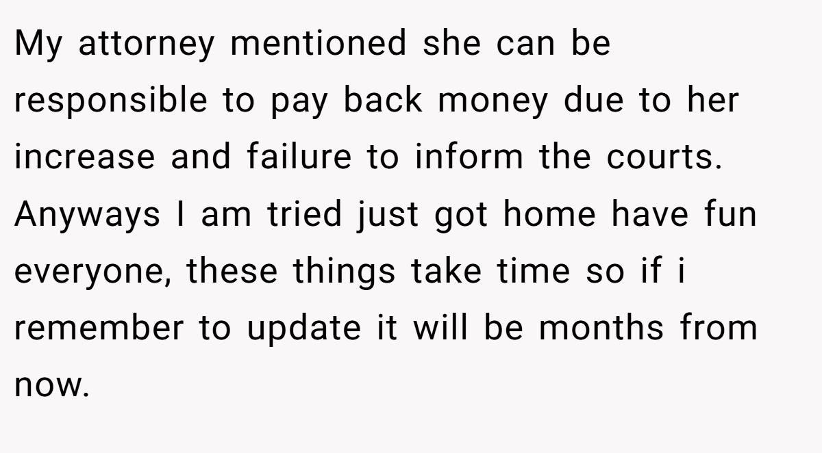 My attorney mentioned she can be responsible to pay back money due to her increase and failure to inform the courts. Anyways I am tried just got home have fun everyone, these things take time so if i remember to update it will be months from now.