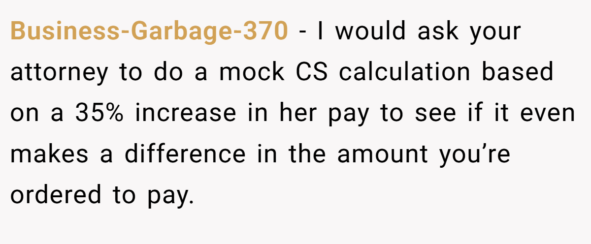Business-Garbage-370 − I would ask your attorney to do a mock CS calculation based on a 35% increase in her pay to see if it even makes a difference in the amount you’re ordered to pay.