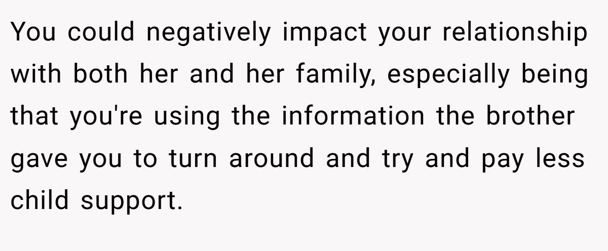You could negatively impact your relationship with both her and her family, especially being that you're using the information the brother gave you to turn around and try and pay less child support.