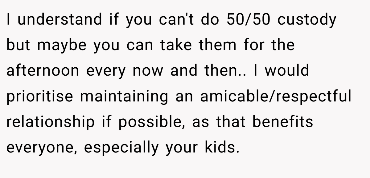 I understand if you can't do 50/50 custody but maybe you can take them for the afternoon every now and then.. I would prioritise maintaining an amicable/respectful relationship if possible, as that benefits everyone, especially your kids.