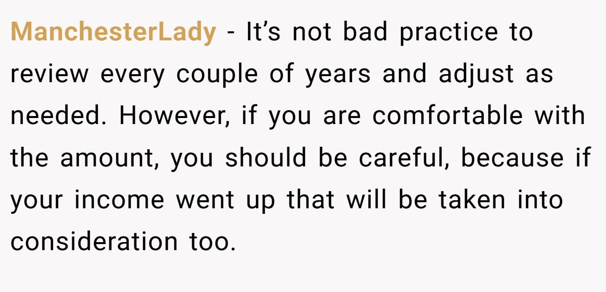 ManchesterLady − It’s not bad practice to review every couple of years and adjust as needed. However, if you are comfortable with the amount, you should be careful, because if your income went up that will be taken into consideration too.