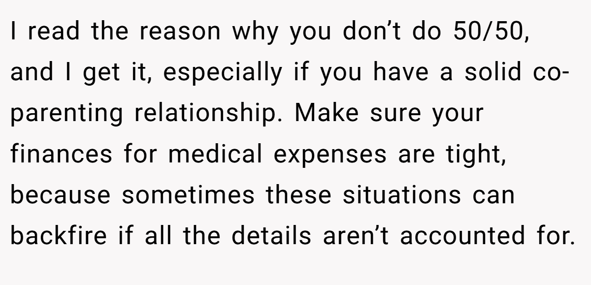 I read the reason why you don’t do 50/50, and I get it, especially if you have a solid co-parenting relationship. Make sure your finances for medical expenses are tight, because sometimes these situations can backfire if all the details aren’t accounted for.