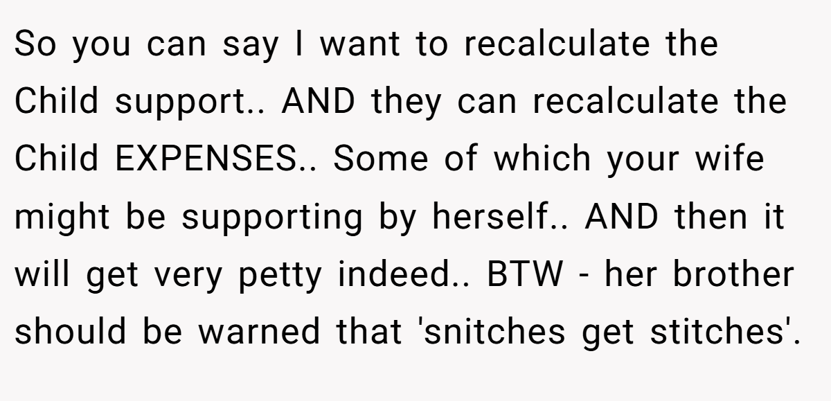 So you can say I want to recalculate the Child support.. AND they can recalculate the Child EXPENSES.. Some of which your wife might be supporting by herself.. AND then it will get very petty indeed.. BTW - her brother should be warned that 'snitches get stitches'.