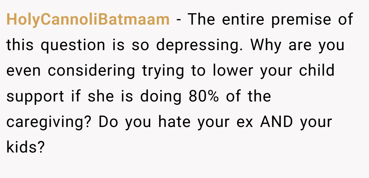 HolyCannoliBatmaam − The entire premise of this question is so depressing. Why are you even considering trying to lower your child support if she is doing 80% of the caregiving? Do you hate your ex AND your kids?