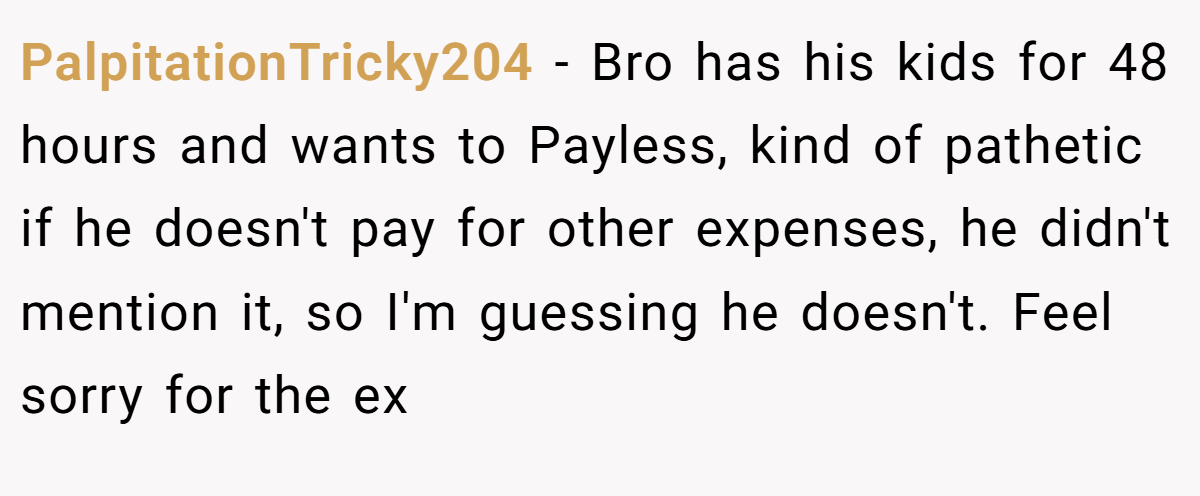 PalpitationTricky204 − Bro has his kids for 48 hours and wants to Payless, kind of pathetic if he doesn't pay for other expenses, he didn't mention it, so I'm guessing he doesn't. Feel sorry for the ex