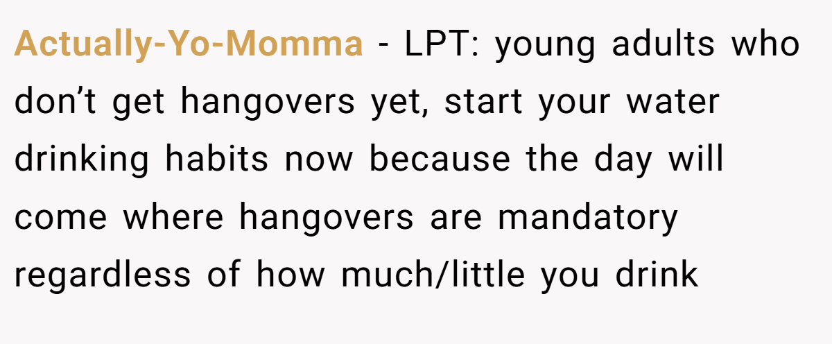 Actually-Yo-Momma − LPT: young adults who don’t get hangovers yet, start your water drinking habits now because the day will come where hangovers are mandatory regardless of how much/little you drink