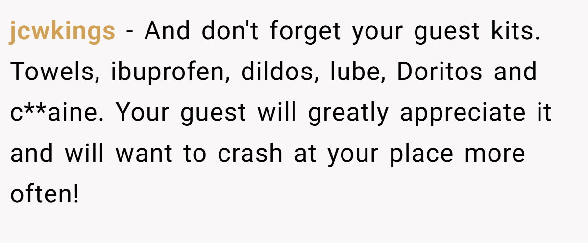 jcwkings − And don't forget your guest kits. Towels, ibuprofen, dildos, lube, Doritos and c**aine. Your guest will greatly appreciate it and will want to crash at your place more often!