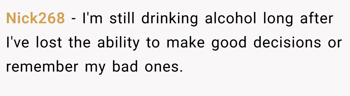 Nick268 − I'm still drinking alcohol long after I've lost the ability to make good decisions or remember my bad ones.