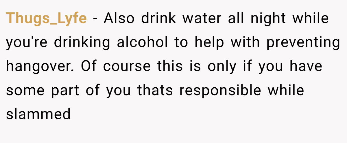 Thugs_Lyfe − Also drink water all night while you're drinking alcohol to help with preventing hangover. Of course this is only if you have some part of you thats responsible while slammed