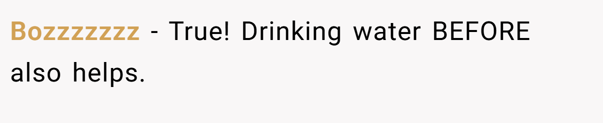Bozzzzzzz − True! Drinking water BEFORE also helps.