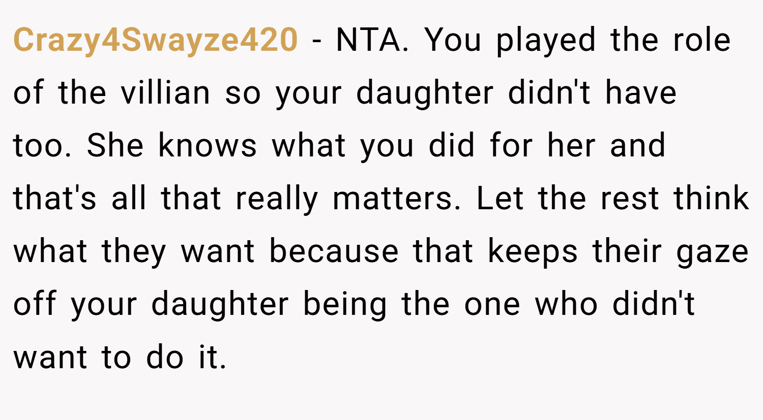 Crazy4Swayze420 − NTA. You played the role of the villian so your daughter didn't have too. She knows what you did for her and that's all that really matters. Let the rest think what they want because that keeps their gaze off your daughter being the one who didn't want to do it.
