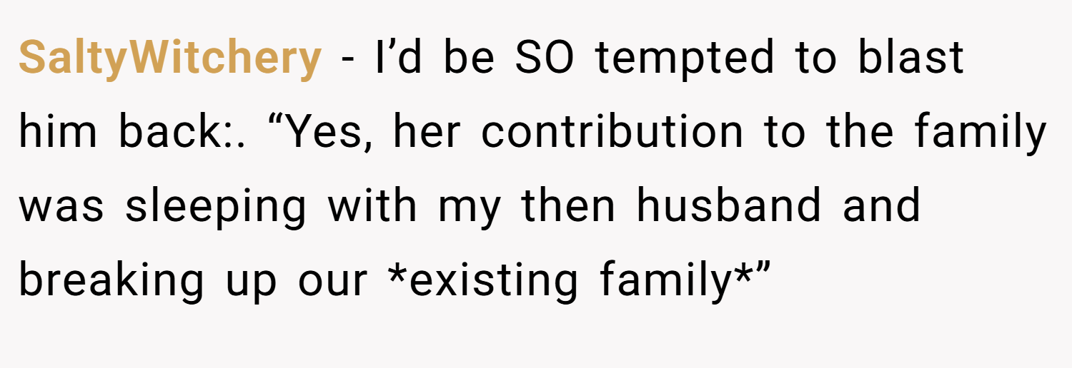 SaltyWitchery − I’d be SO tempted to blast him back:. “Yes, her contribution to the family was sleeping with my then husband and breaking up our *existing family*”