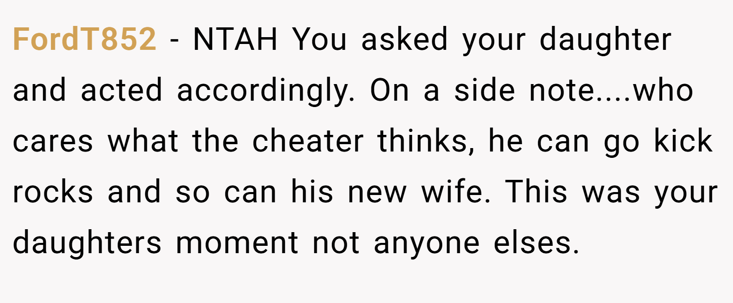 FordT852 − NTAH You asked your daughter and acted accordingly. On a side note....who cares what the cheater thinks, he can go kick rocks and so can his new wife. This was your daughters moment not anyone elses.