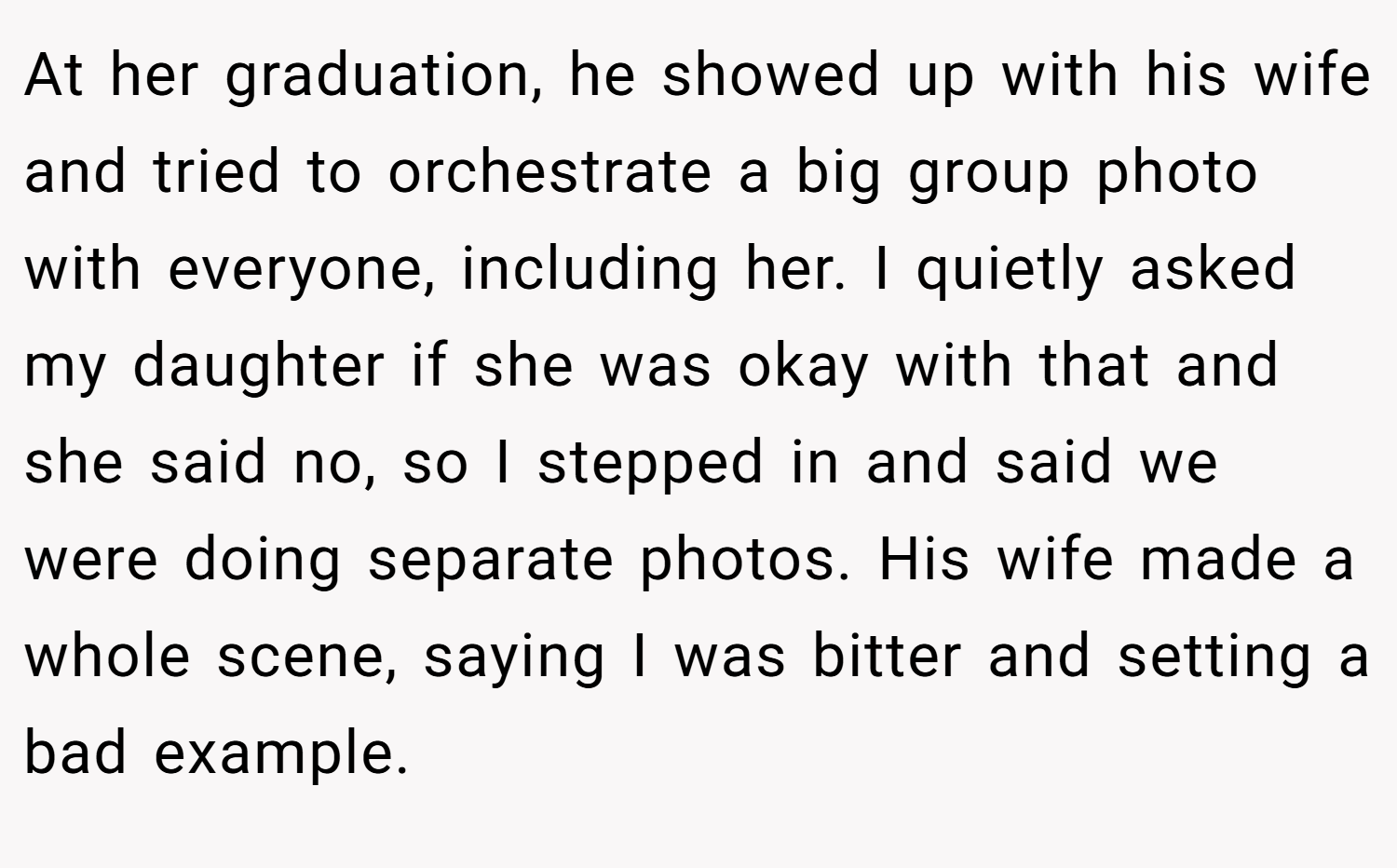 At her graduation, he showed up with his wife and tried to orchestrate a big group photo with everyone, including her. I quietly asked my daughter if she was okay with that and she said no, so I stepped in and said we were doing separate photos. His wife made a whole scene, saying I was bitter and setting a bad example.