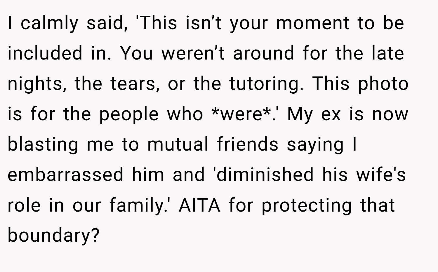 I calmly said, 'This isn’t your moment to be included in. You weren’t around for the late nights, the tears, or the tutoring. This photo is for the people who *were*.' My ex is now blasting me to mutual friends saying I embarrassed him and 'diminished his wife's role in our family.' AITA for protecting that boundary?