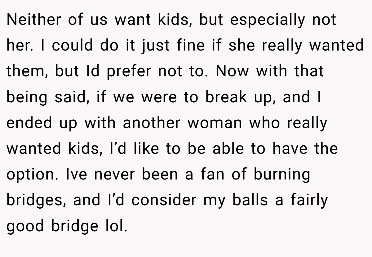 Neither of us want kids, but especially not her. I could do it just fine if she really wanted them, but Id prefer not to. Now with that being said, if we were to break up, and I ended up with another woman who really wanted kids, I’d like to be able to have the option. Ive never been a fan of burning bridges, and I’d consider my balls a fairly good bridge lol.