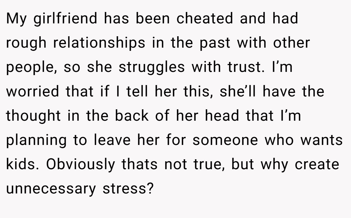 My girlfriend has been cheated and had rough relationships in the past with other people, so she struggles with trust. I’m worried that if I tell her this, she’ll have the thought in the back of her head that I’m planning to leave her for someone who wants kids. Obviously thats not true, but why create unnecessary stress?