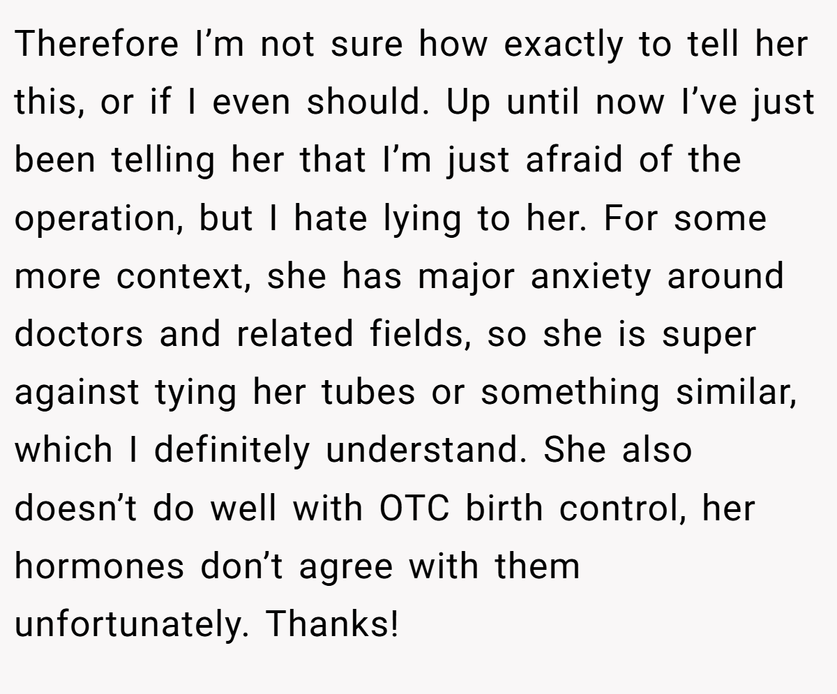 Therefore I’m not sure how exactly to tell her this, or if I even should. Up until now I’ve just been telling her that I’m just afraid of the operation, but I hate lying to her. For some more context, she has major anxiety around doctors and related fields, so she is super against tying her tubes or something similar, which I definitely understand. She also doesn’t do well with OTC birth control, her hormones don’t agree with them unfortunately. Thanks!