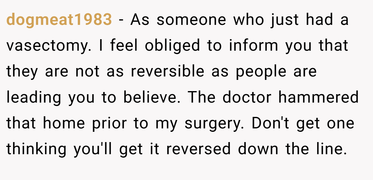 dogmeat1983 − As someone who just had a vasectomy. I feel obliged to inform you that they are not as reversible as people are leading you to believe. The doctor hammered that home prior to my surgery. Don't get one thinking you'll get it reversed down the line.