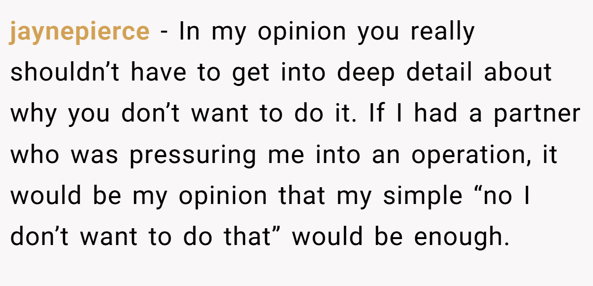 jaynepierce − In my opinion you really shouldn’t have to get into deep detail about why you don’t want to do it. If I had a partner who was pressuring me into an operation, it would be my opinion that my simple “no I don’t want to do that” would be enough.